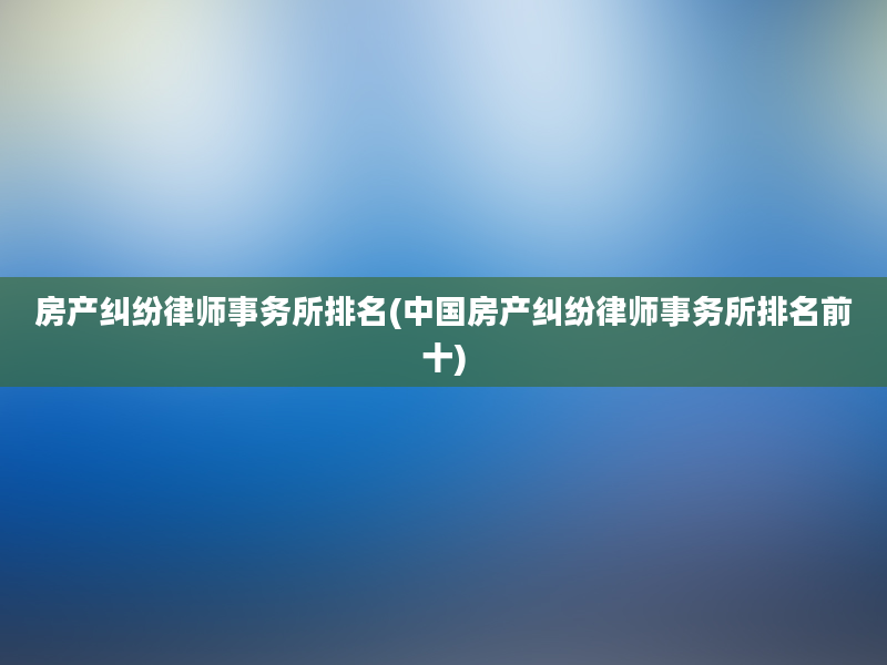 房产纠纷律师事务所排名(中国房产纠纷律师事务所排名前十)