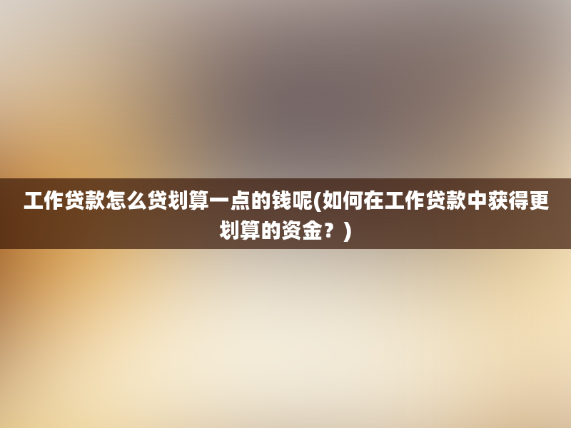 工作贷款怎么贷划算一点的钱呢(如何在工作贷款中获得更划算的资金？)