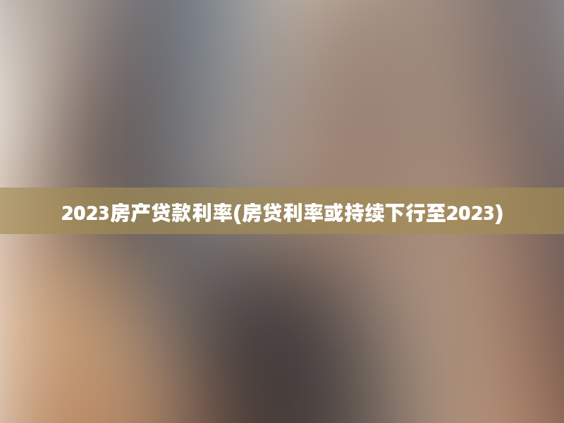 2023房产贷款利率(房贷利率或持续下行至2023)