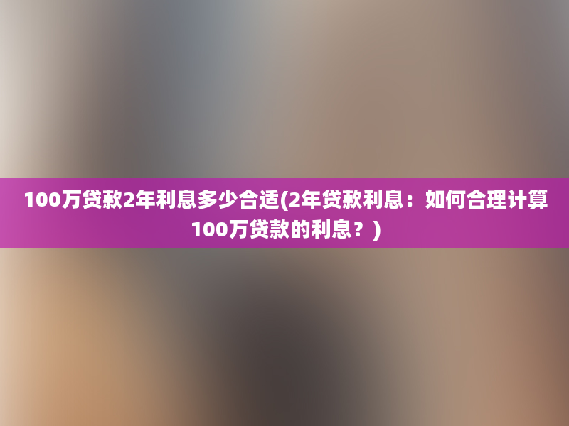 100万贷款2年利息多少合适(2年贷款利息：如何合理计算100万贷款的利息？)