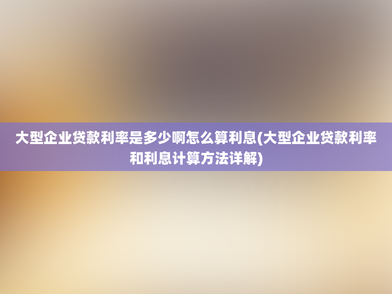 大型企业贷款利率是多少啊怎么算利息(大型企业贷款利率和利息计算方法详解)