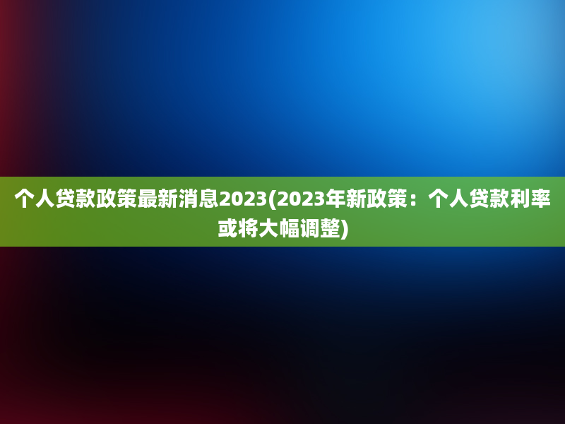 个人贷款政策最新消息2023(2023年新政策：个人贷款利率或将大幅调整)