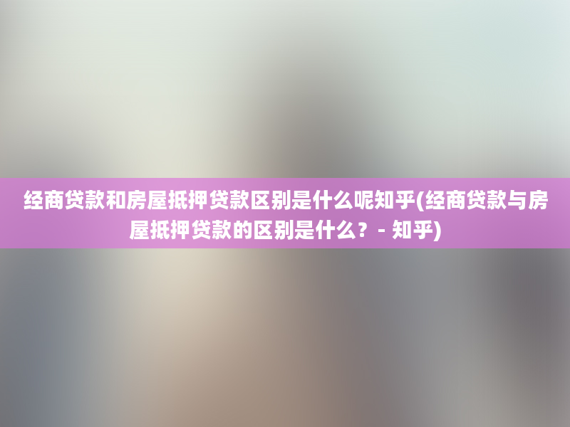 经商贷款和房屋抵押贷款区别是什么呢知乎(经商贷款与房屋抵押贷款的区别是什么？- 知乎)