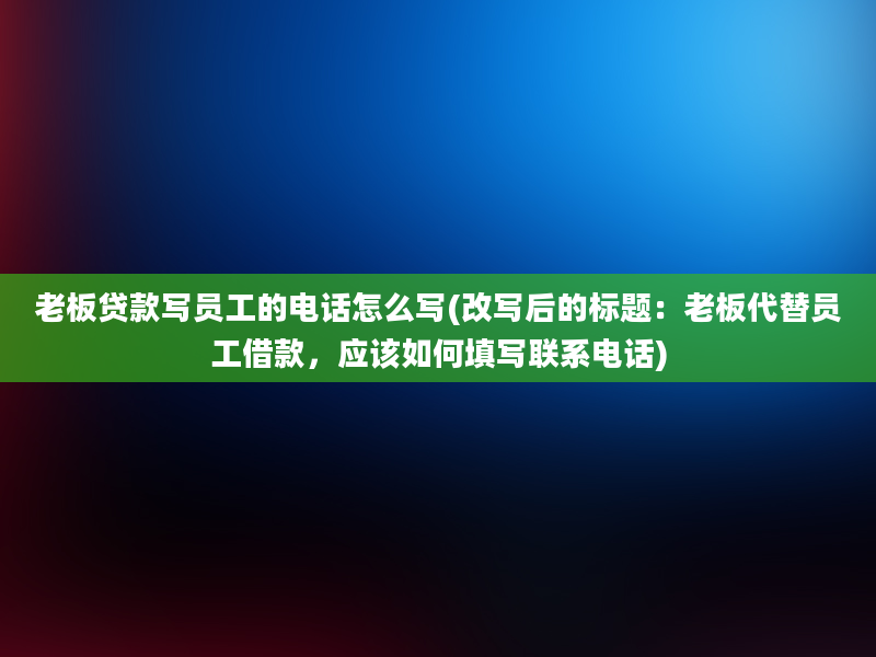 老板贷款写员工的电话怎么写(改写后的标题：老板代替员工借款，应该如何填写联系电话)