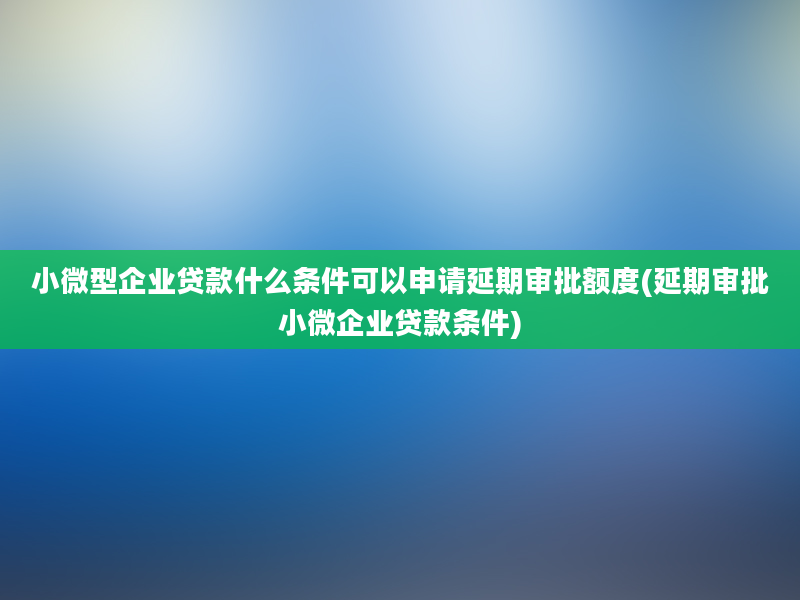 小微型企业贷款什么条件可以申请延期审批额度(延期审批小微企业贷款条件)