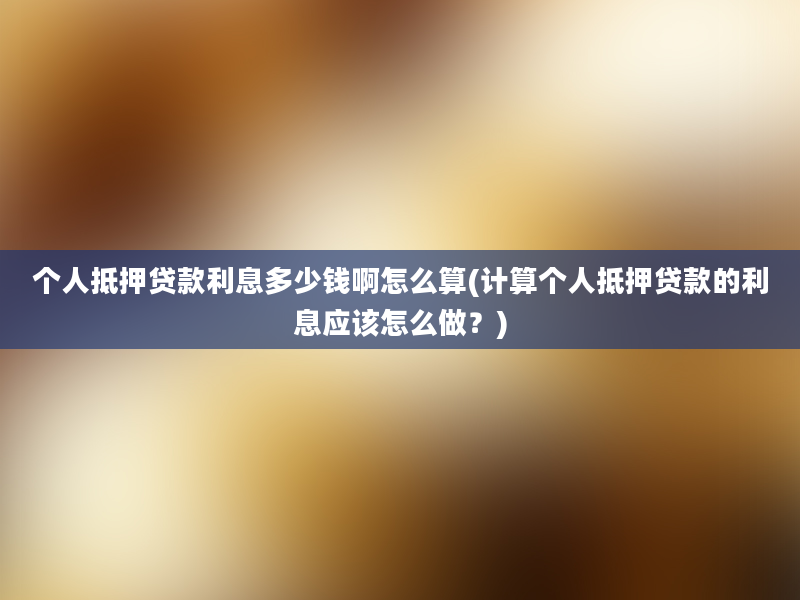 个人抵押贷款利息多少钱啊怎么算(计算个人抵押贷款的利息应该怎么做？)