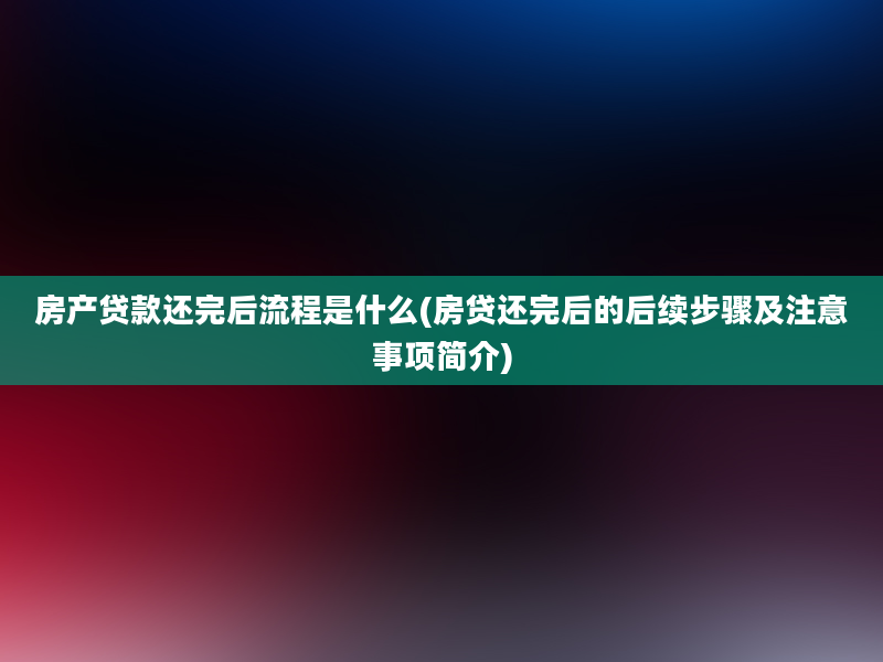 房产贷款还完后流程是什么(房贷还完后的后续步骤及注意事项简介)