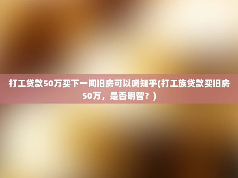 打工贷款50万买下一间旧房可以吗知乎(打工族贷款买旧房50万，是否明智？)