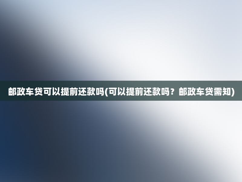 邮政车贷可以提前还款吗(可以提前还款吗？邮政车贷需知)