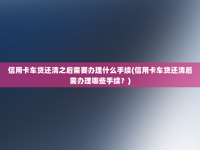 信用卡车贷还清之后需要办理什么手续(信用卡车贷还清后需办理哪些手续？)