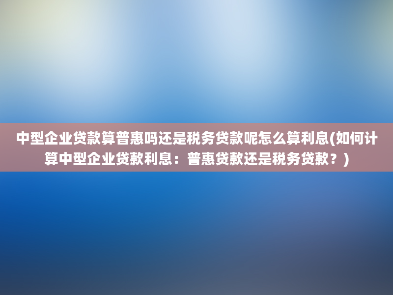 中型企业贷款算普惠吗还是税务贷款呢怎么算利息(如何计算中型企业贷款利息：普惠贷款还是税务贷款？)