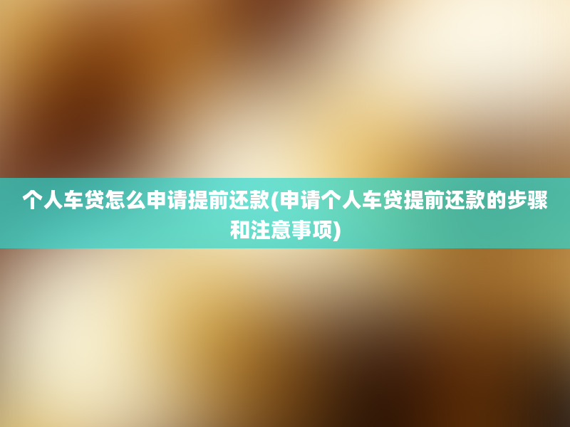 个人车贷怎么申请提前还款(申请个人车贷提前还款的步骤和注意事项)