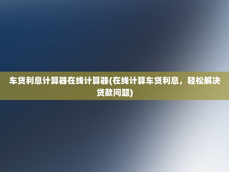 车贷利息计算器在线计算器(在线计算车贷利息，轻松解决贷款问题)