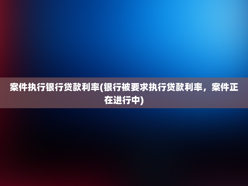 案件执行银行贷款利率(银行被要求执行贷款利率，案件正在进行中)