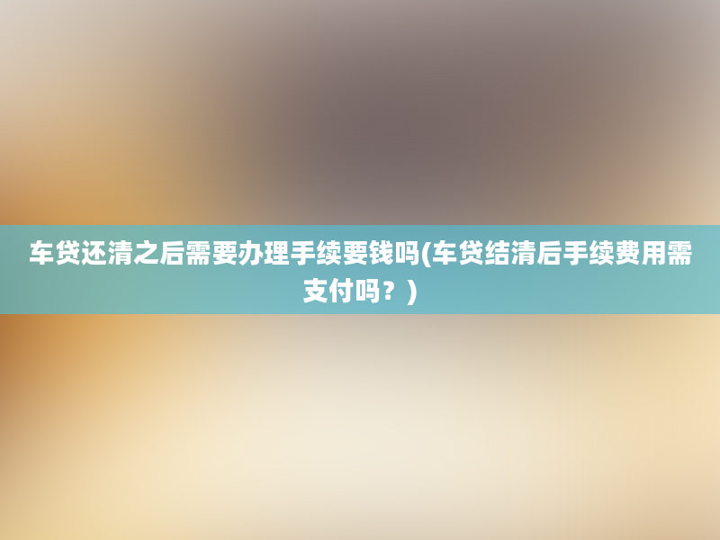 车贷还清之后需要办理手续要钱吗(车贷结清后手续费用需支付吗？)