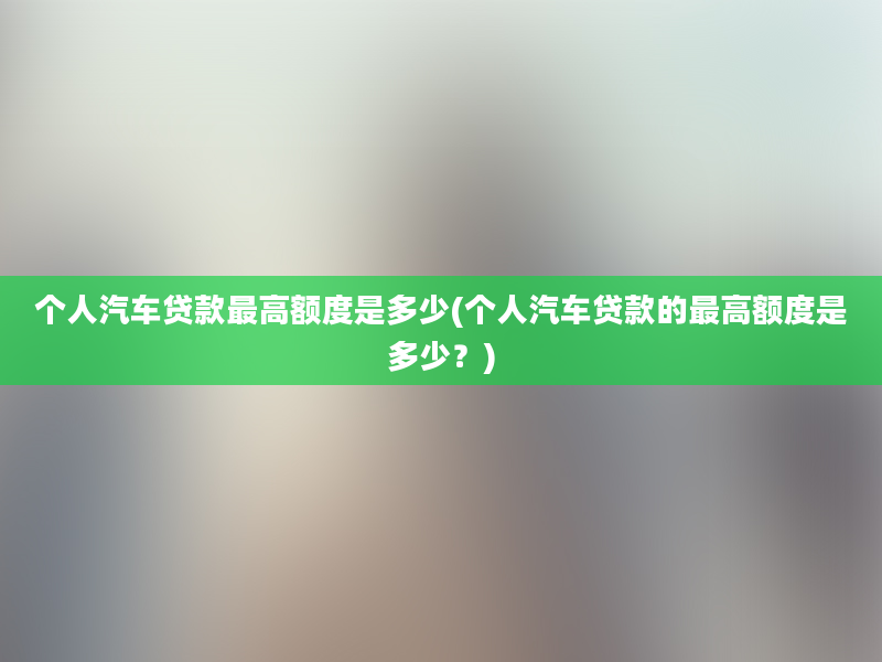 个人汽车贷款最高额度是多少(个人汽车贷款的最高额度是多少？)