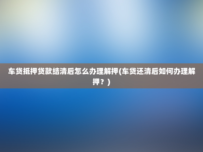 车贷抵押贷款结清后怎么办理解押(车贷还清后如何办理解押？)