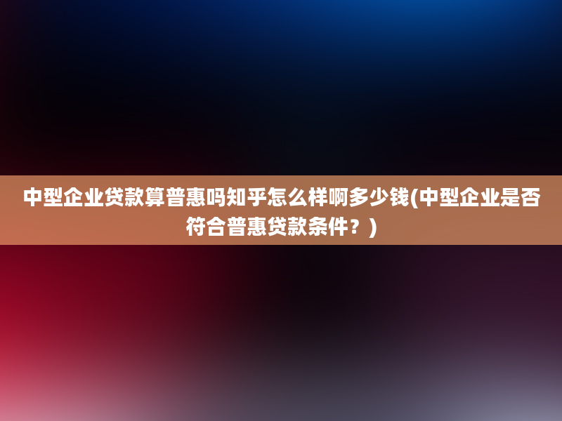 中型企业贷款算普惠吗知乎怎么样啊多少钱(中型企业是否符合普惠贷款条件？)