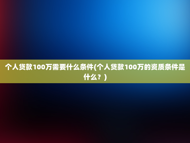 个人贷款100万需要什么条件(个人贷款100万的资质条件是什么？)