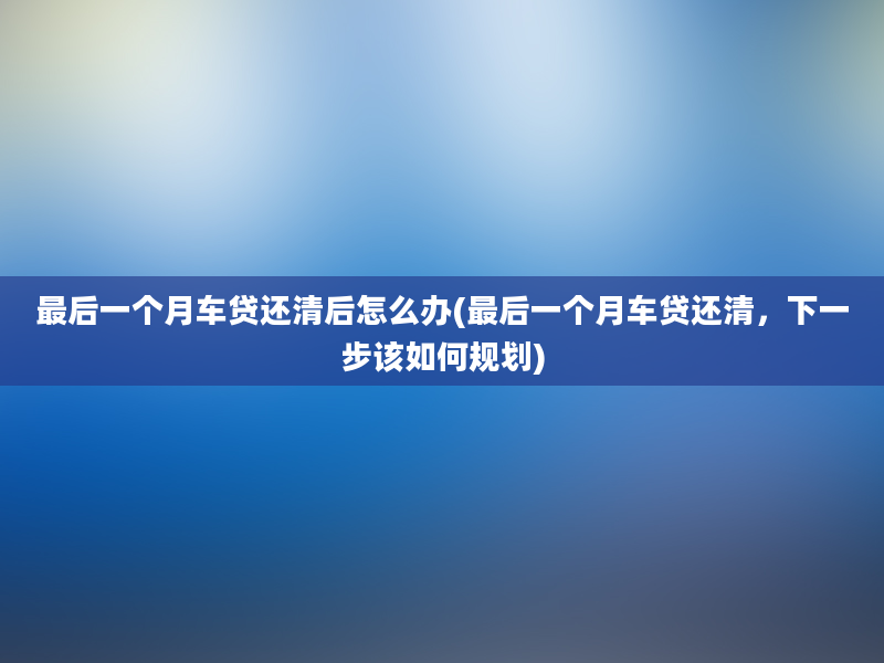 最后一个月车贷还清后怎么办(最后一个月车贷还清，下一步该如何规划)