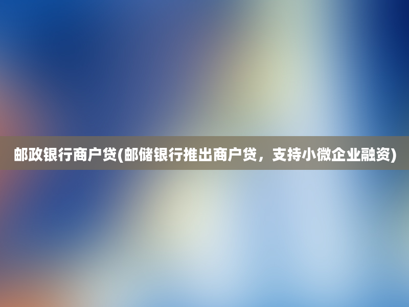 邮政银行商户贷(邮储银行推出商户贷，支持小微企业融资)