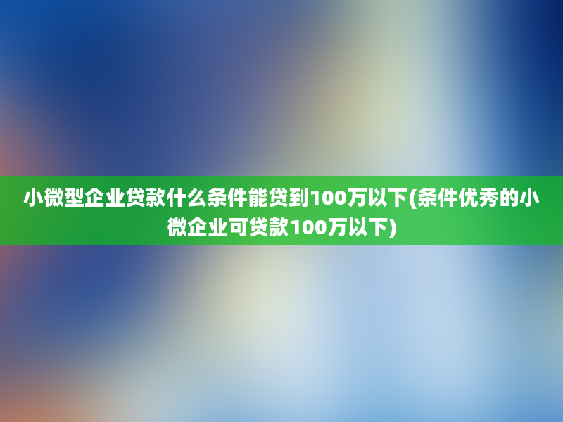 小微型企业贷款什么条件能贷到100万以下(条件优秀的小微企业可贷款100万以下)