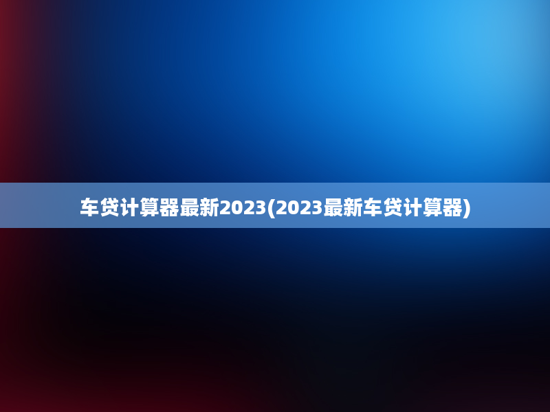 车贷计算器最新2023(2023最新车贷计算器)