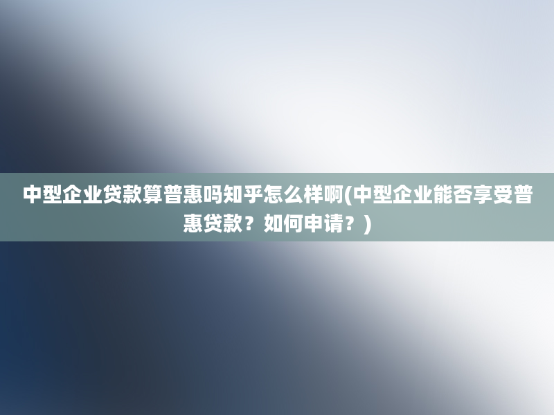 中型企业贷款算普惠吗知乎怎么样啊(中型企业能否享受普惠贷款？如何申请？)