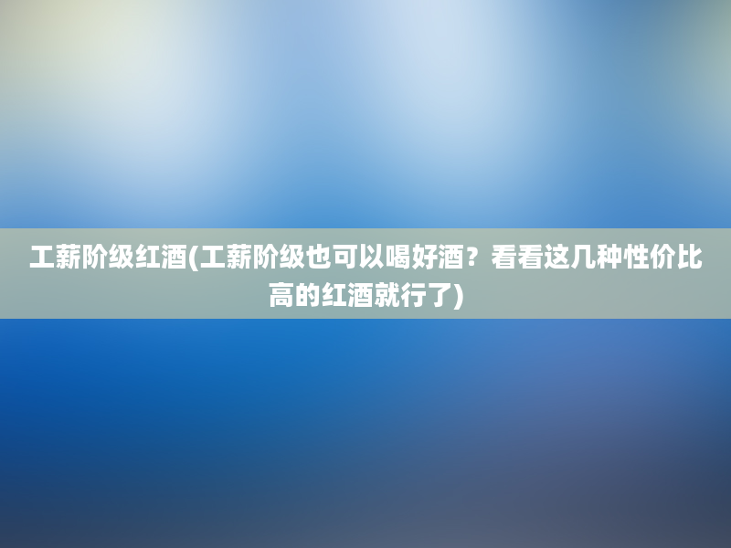 工薪阶级红酒(工薪阶级也可以喝好酒？看看这几种性价比高的红酒就行了)