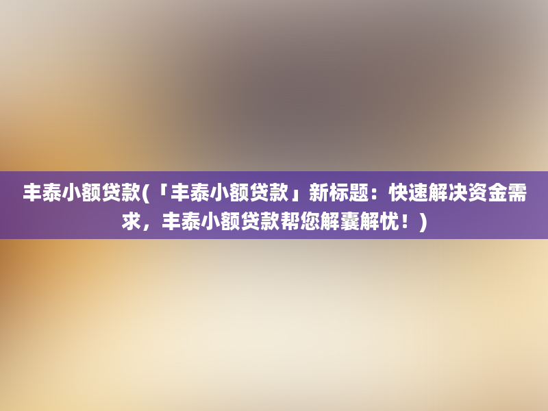 丰泰小额贷款(「丰泰小额贷款」新标题：快速解决资金需求，丰泰小额贷款帮您解囊解忧！)