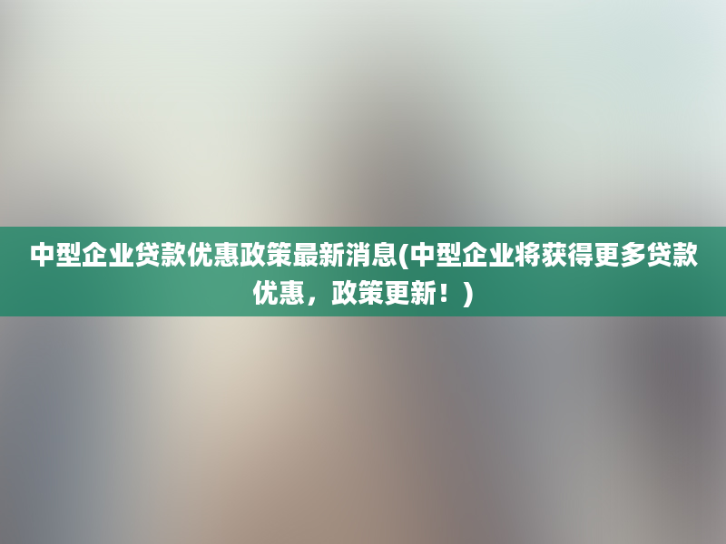 中型企业贷款优惠政策最新消息(中型企业将获得更多贷款优惠，政策更新！)