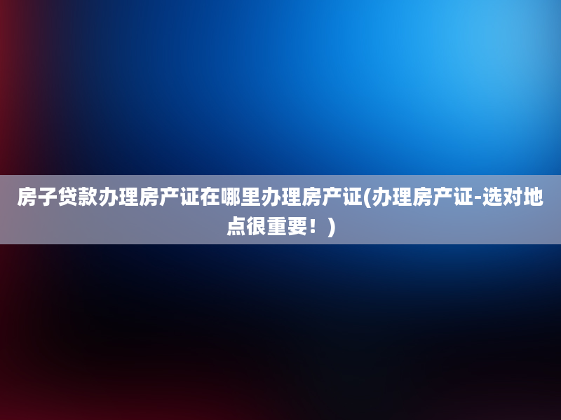 房子贷款办理房产证在哪里办理房产证(办理房产证-选对地点很重要！)