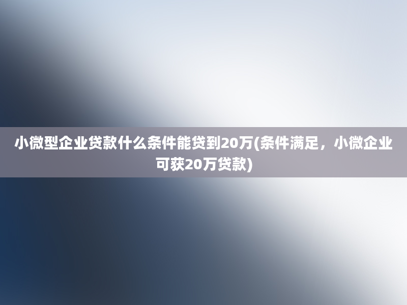 小微型企业贷款什么条件能贷到20万(条件满足，小微企业可获20万贷款)