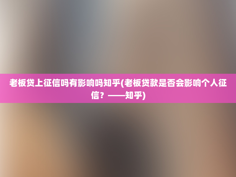 老板贷上征信吗有影响吗知乎(老板贷款是否会影响个人征信？——知乎)