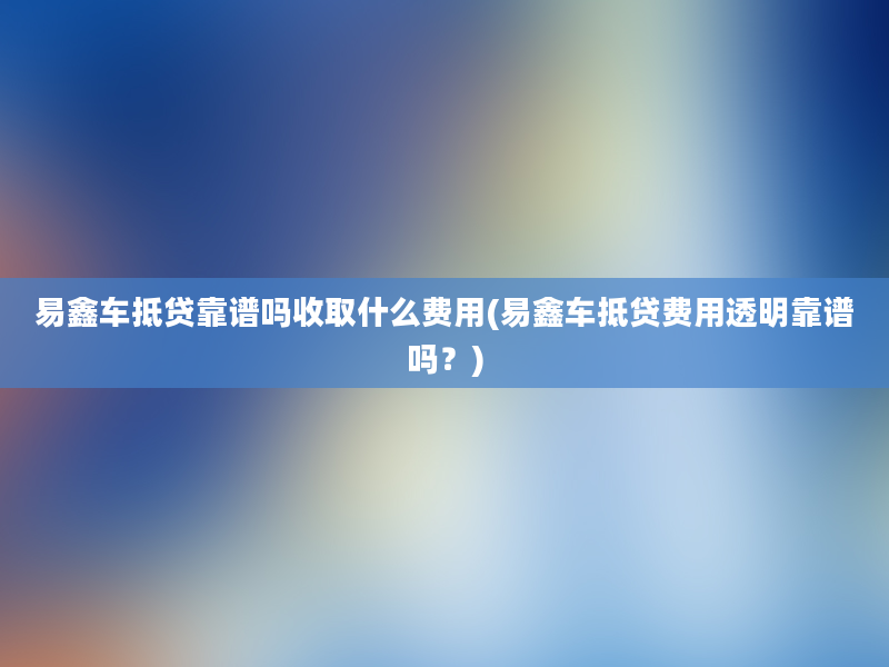 易鑫车抵贷靠谱吗收取什么费用(易鑫车抵贷费用透明靠谱吗？)