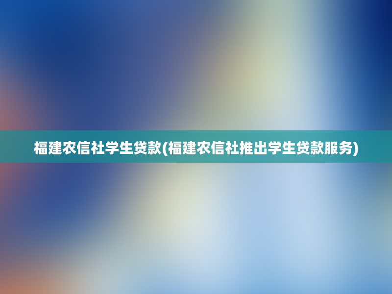 福建农信社学生贷款(福建农信社推出学生贷款服务)