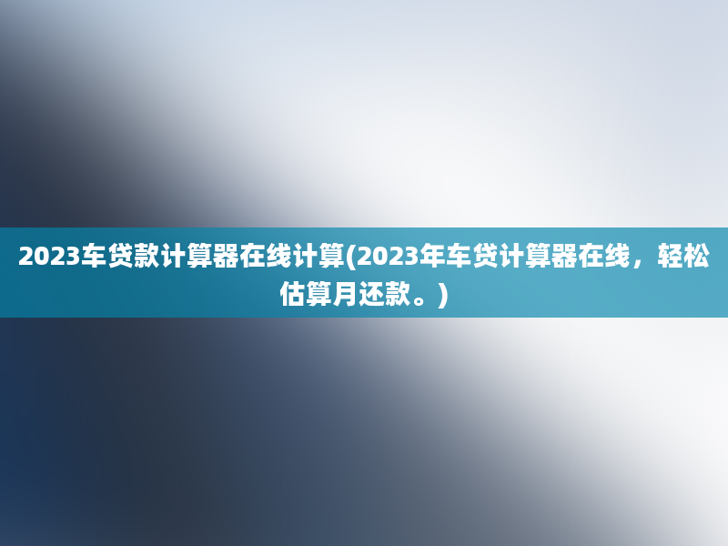 2023车贷款计算器在线计算(2023年车贷计算器在线，轻松估算月还款。)