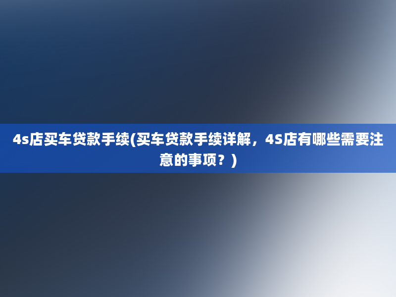 4s店买车贷款手续(买车贷款手续详解，4S店有哪些需要注意的事项？)