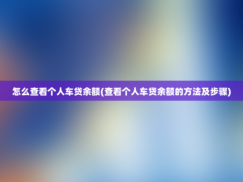 怎么查看个人车贷余额(查看个人车贷余额的方法及步骤)