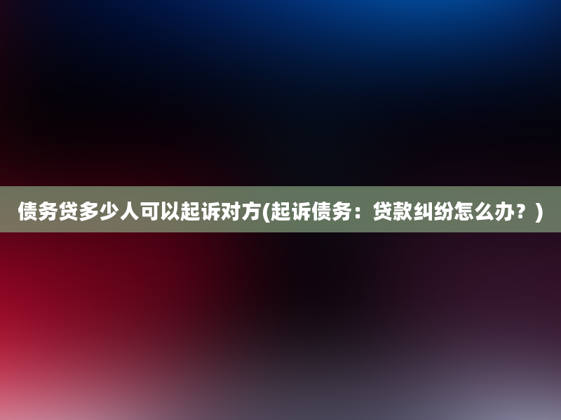 债务贷多少人可以起诉对方(起诉债务：贷款纠纷怎么办？)