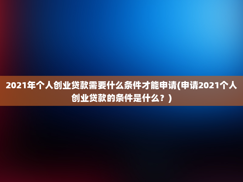 2021年个人创业贷款需要什么条件才能申请(申请2021个人创业贷款的条件是什么？)