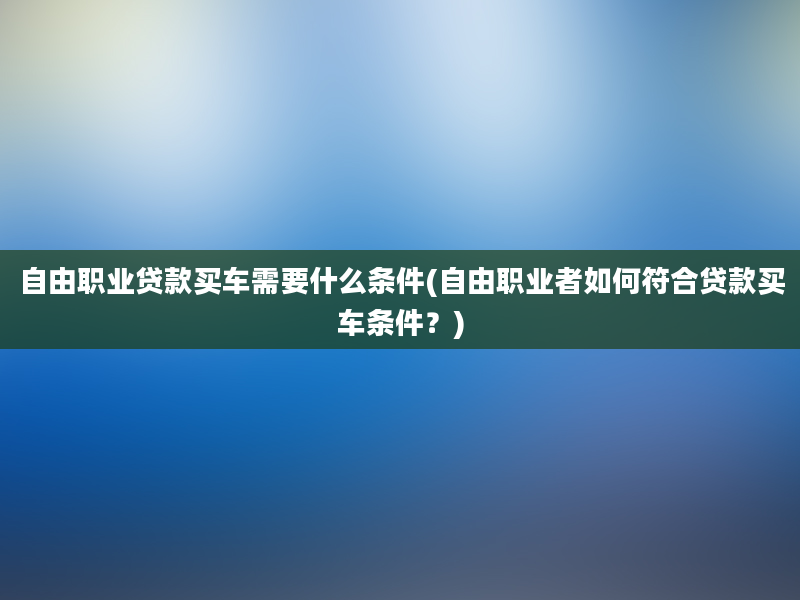 自由职业贷款买车需要什么条件(自由职业者如何符合贷款买车条件？)