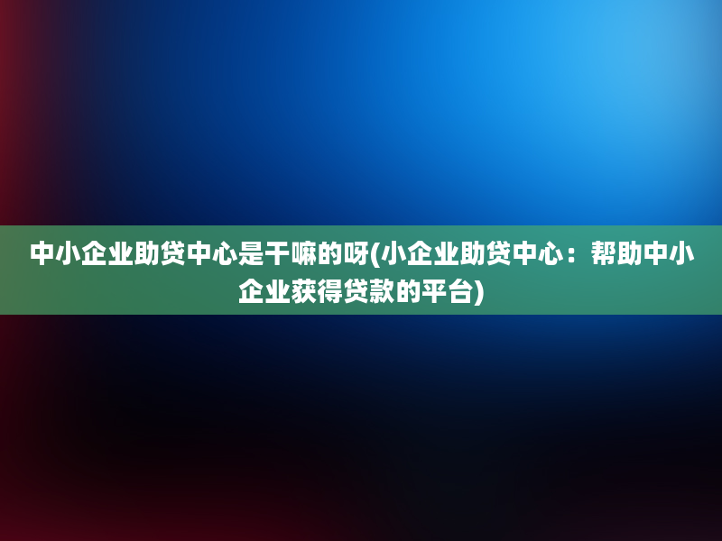 中小企业助贷中心是干嘛的呀(小企业助贷中心：帮助中小企业获得贷款的平台)