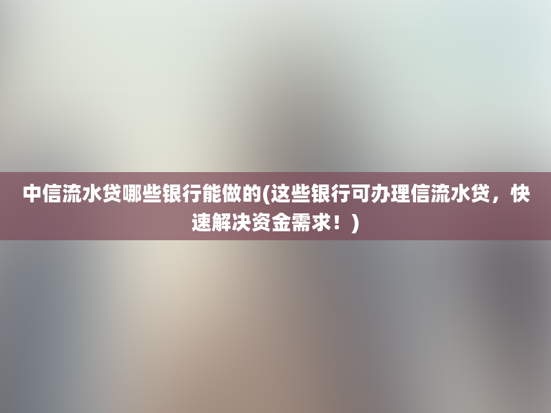 中信流水贷哪些银行能做的(这些银行可办理信流水贷，快速解决资金需求！)