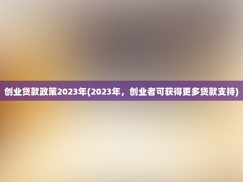 创业贷款政策2023年(2023年，创业者可获得更多贷款支持)