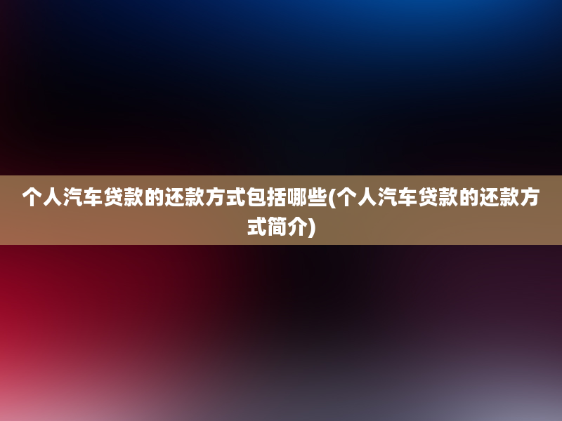 个人汽车贷款的还款方式包括哪些(个人汽车贷款的还款方式简介)