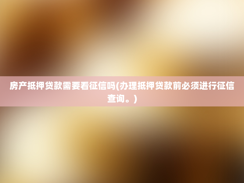 房产抵押贷款需要看征信吗(办理抵押贷款前必须进行征信查询。)