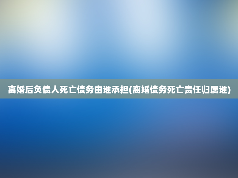 离婚后负债人死亡债务由谁承担(离婚债务死亡责任归属谁)