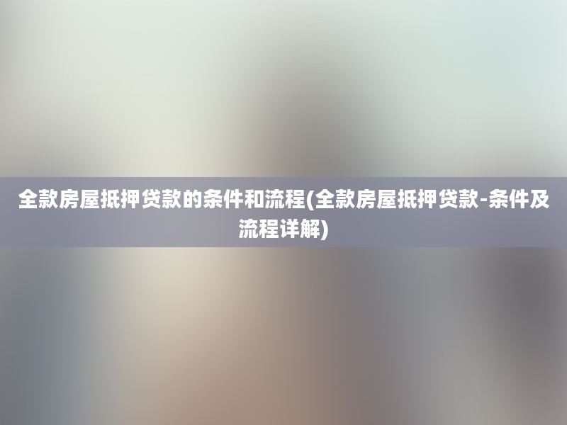 全款房屋抵押贷款的条件和流程(全款房屋抵押贷款-条件及流程详解)