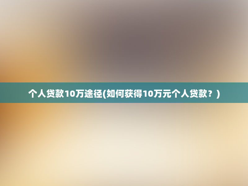 个人贷款10万途径(如何获得10万元个人贷款？)